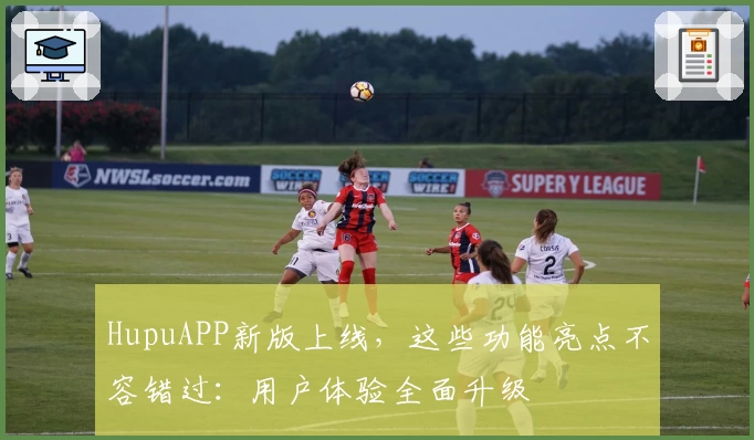 HupuAPP新版上线，这些功能亮点不容错过：用户体验全面升级