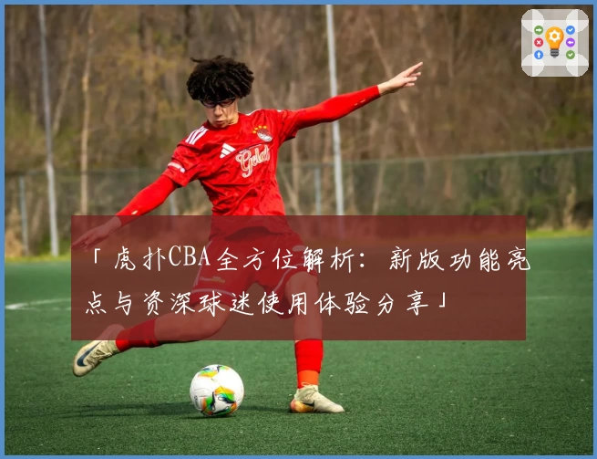 「虎扑CBA全方位解析：新版功能亮点与资深球迷使用体验分享」