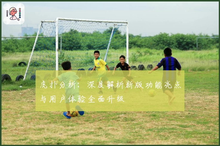 虎扑分析：深度解析新版功能亮点与用户体验全面升级