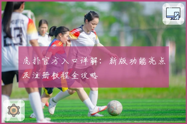 虎扑官方入口详解：新版功能亮点及注册教程全攻略