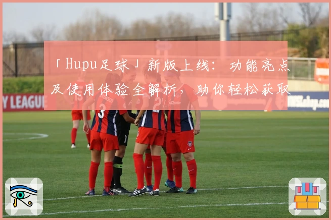 「Hupu足球」新版上线：功能亮点及使用体验全解析，助你轻松获取专业足球资讯