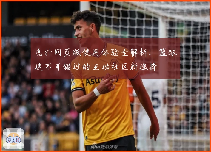 虎扑网页版使用体验全解析：篮球迷不可错过的互动社区新选择