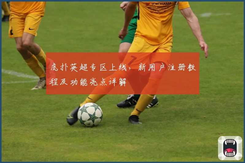 虎扑英超专区上线，新用户注册教程及功能亮点详解