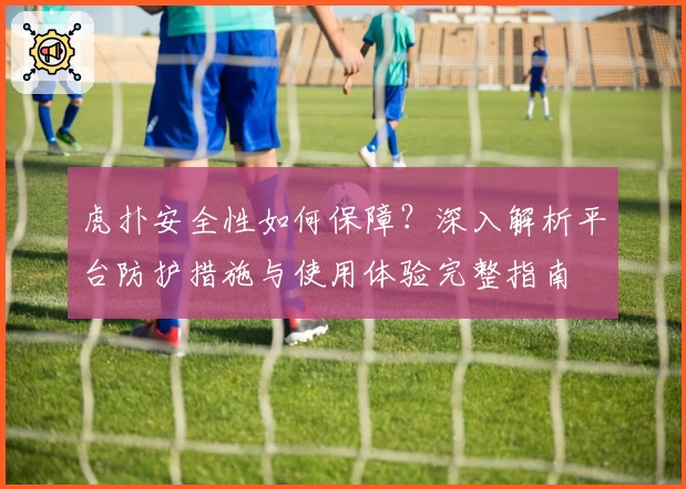 虎扑安全性如何保障？深入解析平台防护措施与使用体验完整指南