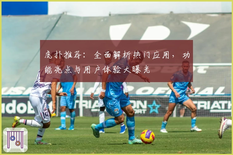 虎扑推荐：全面解析热门应用，功能亮点与用户体验大曝光