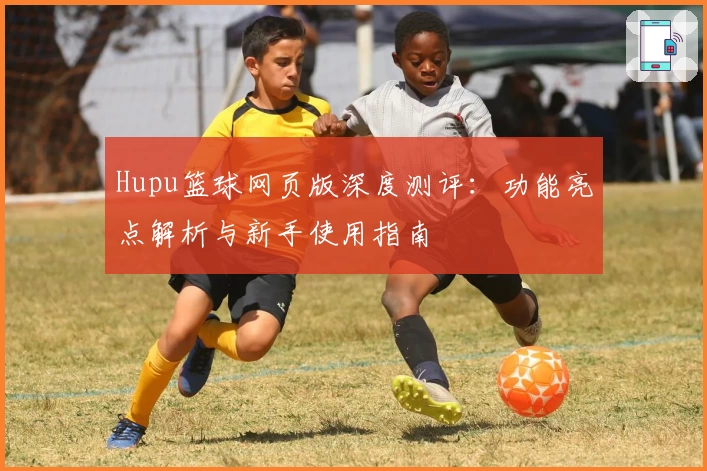 Hupu篮球网页版深度测评：功能亮点解析与新手使用指南