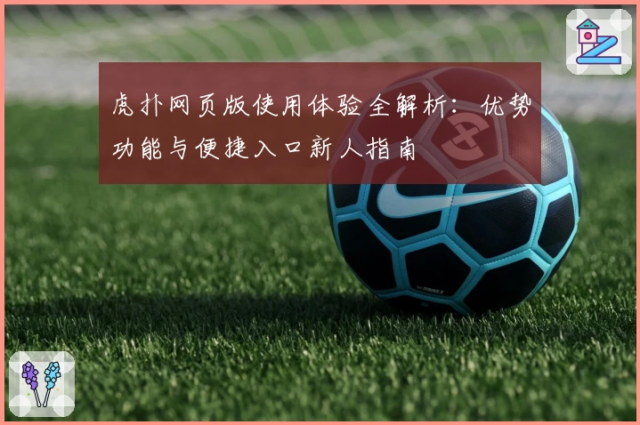 虎扑网页版使用体验全解析：优势功能与便捷入口新人指南