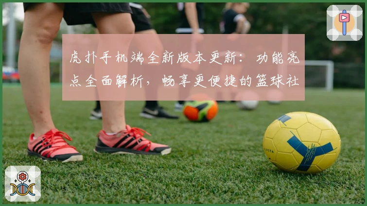 虎扑手机端全新版本更新：功能亮点全面解析，畅享更便捷的篮球社区交流体验