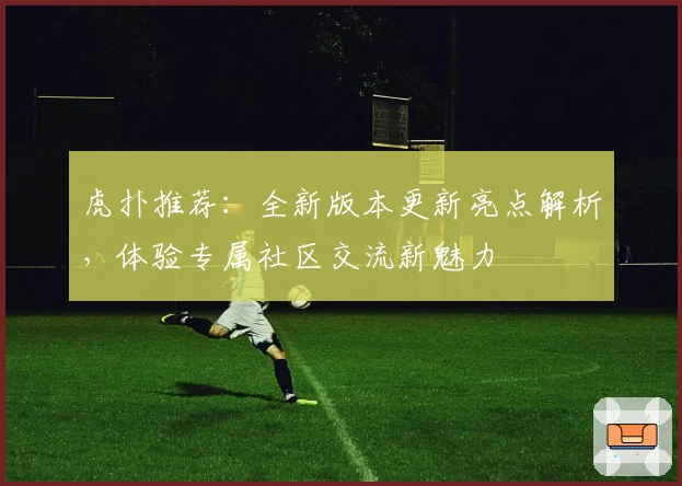 虎扑推荐：全新版本更新亮点解析，体验专属社区交流新魅力
