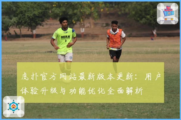 虎扑官方网站最新版本更新：用户体验升级与功能优化全面解析