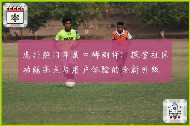 虎扑热门年度口碑测评：探索社区功能亮点与用户体验的全新升级