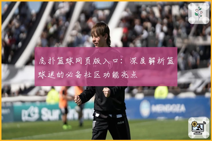 虎扑篮球网页版入口：深度解析篮球迷的必备社区功能亮点