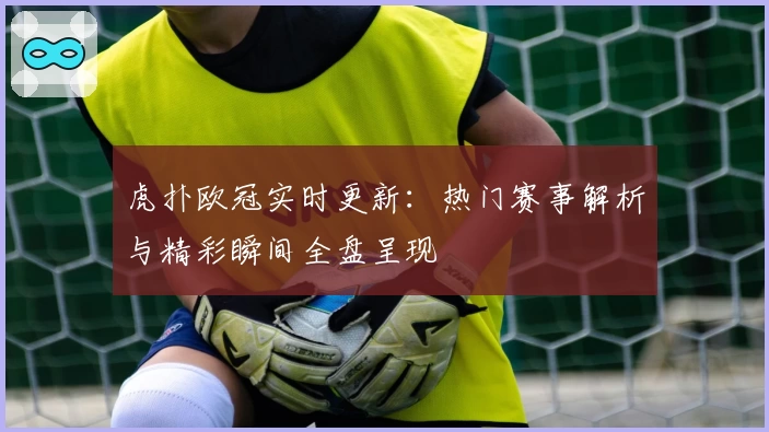 虎扑欧冠实时更新：热门赛事解析与精彩瞬间全盘呈现