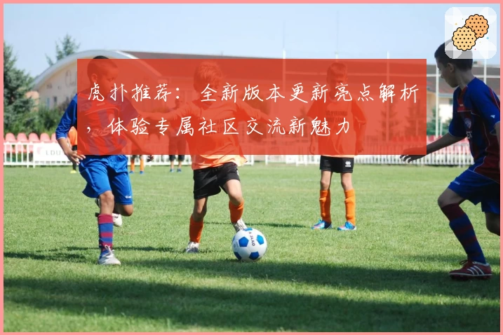 虎扑推荐：全新版本更新亮点解析，体验专属社区交流新魅力