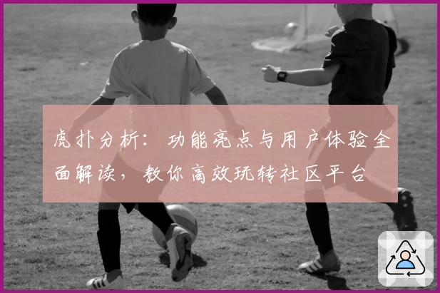 虎扑分析：功能亮点与用户体验全面解读，教你高效玩转社区平台