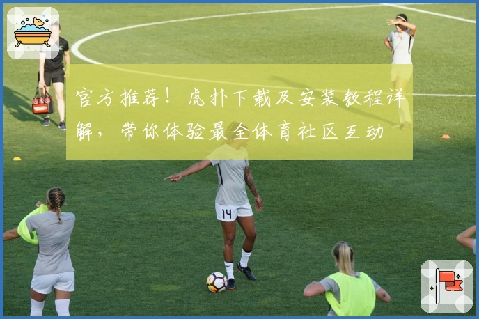 官方推荐！虎扑下载及安装教程详解，带你体验最全体育社区互动