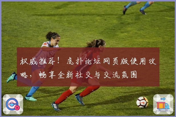 权威推荐！虎扑论坛网页版使用攻略，畅享全新社交与交流氛围