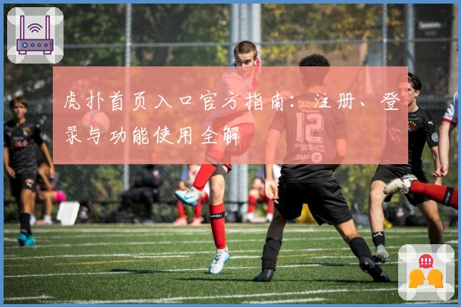 虎扑首页入口官方指南：注册、登录与功能使用全解