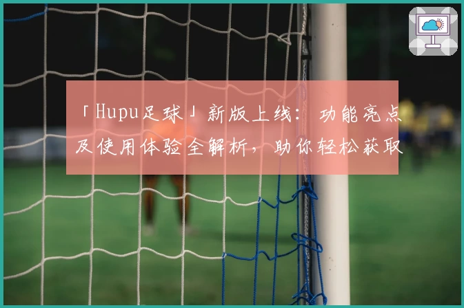 「Hupu足球」新版上线：功能亮点及使用体验全解析，助你轻松获取专业足球资讯