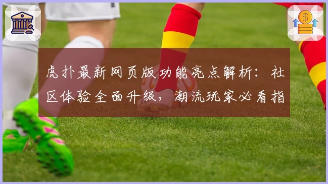 虎扑最新网页版功能亮点解析：社区体验全面升级，潮流玩家必看指南