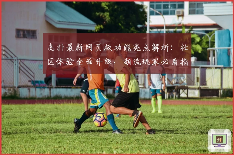 虎扑最新网页版功能亮点解析：社区体验全面升级，潮流玩家必看指南