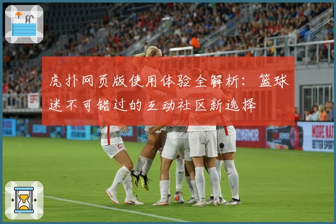 虎扑网页版使用体验全解析：篮球迷不可错过的互动社区新选择