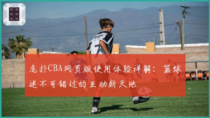 虎扑CBA网页版使用体验详解：篮球迷不可错过的互动新天地