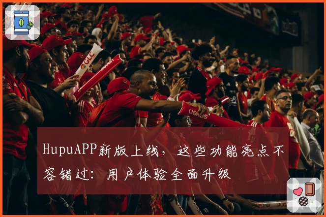HupuAPP新版上线，这些功能亮点不容错过：用户体验全面升级