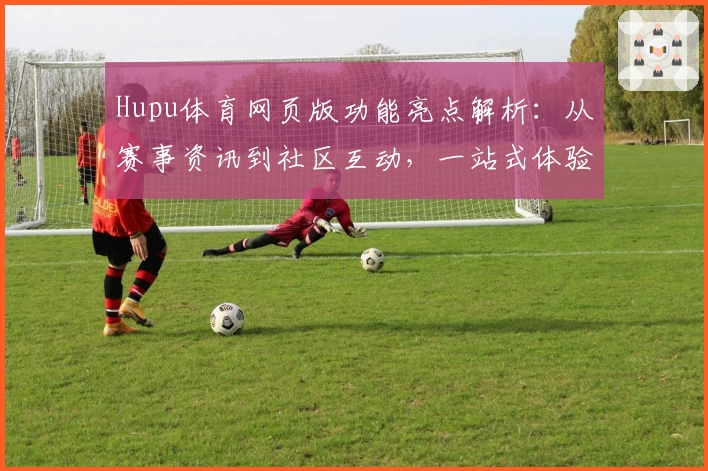 Hupu体育网页版功能亮点解析：从赛事资讯到社区互动，一站式体验