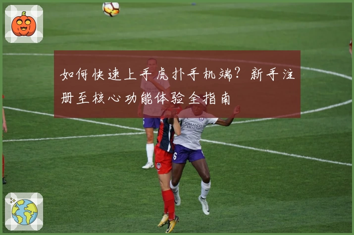 如何快速上手虎扑手机端？新手注册至核心功能体验全指南