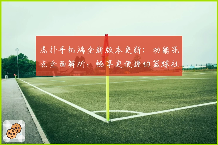 虎扑手机端全新版本更新：功能亮点全面解析，畅享更便捷的篮球社区交流体验