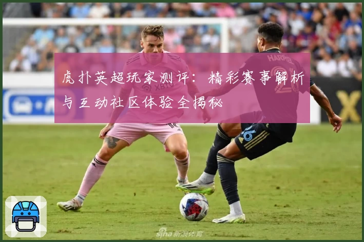 虎扑英超玩家测评：精彩赛事解析与互动社区体验全揭秘