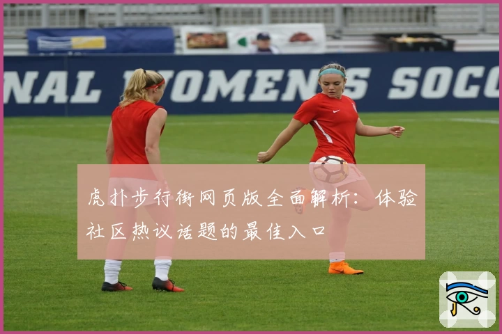 虎扑步行街网页版全面解析：体验社区热议话题的最佳入口
