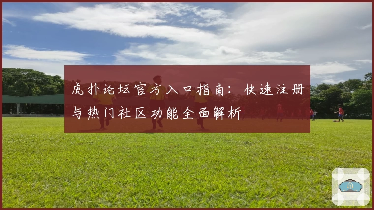 虎扑论坛官方入口指南：快速注册与热门社区功能全面解析