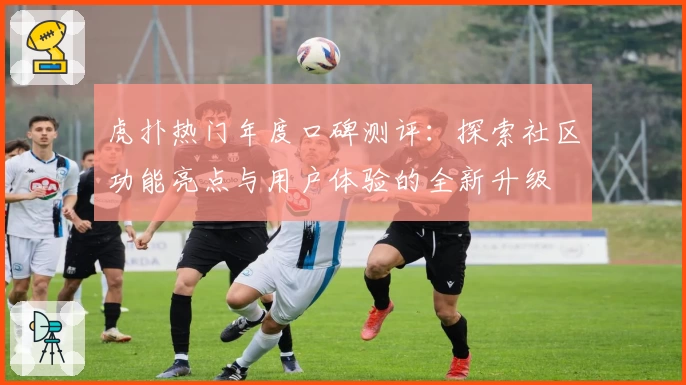 虎扑热门年度口碑测评：探索社区功能亮点与用户体验的全新升级