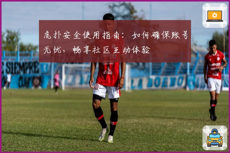 虎扑安全使用指南：如何确保账号无忧，畅享社区互动体验