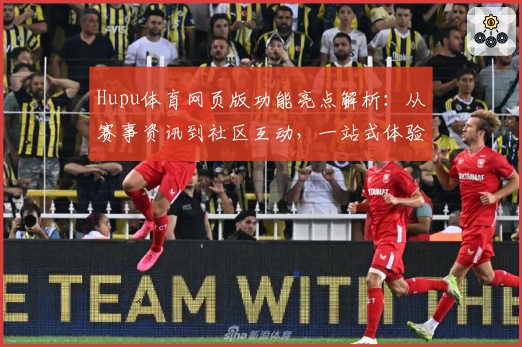 Hupu体育网页版功能亮点解析：从赛事资讯到社区互动，一站式体验